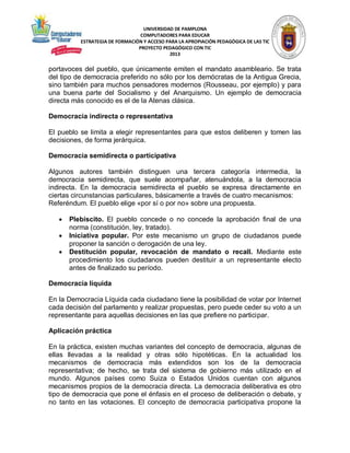 UNIVERSIDAD DE PAMPLONA
COMPUTADORES PARA EDUCAR
ESTRATEGIA DE FORMACIÓN Y ACCESO PARA LA APROPIACIÓN PEDAGÓGICA DE LAS TIC
PROYECTO PEDAGÓGICO CON TIC
2013

portavoces del pueblo, que únicamente emiten el mandato asambleario. Se trata
del tipo de democracia preferido no sólo por los demócratas de la Antigua Grecia,
sino también para muchos pensadores modernos (Rousseau, por ejemplo) y para
una buena parte del Socialismo y del Anarquismo. Un ejemplo de democracia
directa más conocido es el de la Atenas clásica.
Democracia indirecta o representativa
El pueblo se limita a elegir representantes para que estos deliberen y tomen las
decisiones, de forma jerárquica.
Democracia semidirecta o participativa
Algunos autores también distinguen una tercera categoría intermedia, la
democracia semidirecta, que suele acompañar, atenuándola, a la democracia
indirecta. En la democracia semidirecta el pueblo se expresa directamente en
ciertas circunstancias particulares, básicamente a través de cuatro mecanismos:
Referéndum. El pueblo elige «por sí o por no» sobre una propuesta.




Plebiscito. El pueblo concede o no concede la aprobación final de una
norma (constitución, ley, tratado).
Iniciativa popular. Por este mecanismo un grupo de ciudadanos puede
proponer la sanción o derogación de una ley.
Destitución popular, revocación de mandato o recall. Mediante este
procedimiento los ciudadanos pueden destituir a un representante electo
antes de finalizado su período.

Democracia líquida
En la Democracia Líquida cada ciudadano tiene la posibilidad de votar por Internet
cada decisión del parlamento y realizar propuestas, pero puede ceder su voto a un
representante para aquellas decisiones en las que prefiere no participar.
Aplicación práctica
En la práctica, existen muchas variantes del concepto de democracia, algunas de
ellas llevadas a la realidad y otras sólo hipotéticas. En la actualidad los
mecanismos de democracia más extendidos son los de la democracia
representativa; de hecho, se trata del sistema de gobierno más utilizado en el
mundo. Algunos países como Suiza o Estados Unidos cuentan con algunos
mecanismos propios de la democracia directa. La democracia deliberativa es otro
tipo de democracia que pone el énfasis en el proceso de deliberación o debate, y
no tanto en las votaciones. El concepto de democracia participativa propone la

 