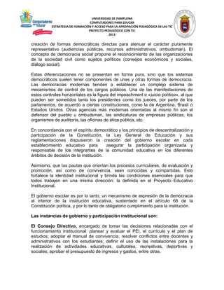 UNIVERSIDAD DE PAMPLONA
COMPUTADORES PARA EDUCAR
ESTRATEGIA DE FORMACIÓN Y ACCESO PARA LA APROPIACIÓN PEDAGÓGICA DE LAS TIC
PROYECTO PEDAGÓGICO CON TIC
2013

creación de formas democráticas directas para atenuar el carácter puramente
representativo (audiencias públicas, recursos administrativos, ombudsman). El
concepto de democracia social propone el reconocimiento de las organizaciones
de la sociedad civil como sujetos políticos (consejos económicos y sociales,
diálogo social).
Estas diferenciaciones no se presentan en forma pura, sino que los sistemas
democráticos suelen tener componentes de unas y otras formas de democracia.
Las democracias modernas tienden a establecer un complejo sistema de
mecanismos de control de los cargos públicos. Una de las manifestaciones de
estos controles horizontales es la figura del impeachment o «juicio político», al que
pueden ser sometidos tanto los presidentes como los jueces, por parte de los
parlamentos, de acuerdo a ciertas constituciones, como la de Argentina, Brasil o
Estados Unidos. Otras agencias más modernas orientadas al mismo fin son el
defensor del pueblo u ombudsman, las sindicaturas de empresas públicas, los
organismos de auditoría, las oficinas de ética pública, etc.
En concordancia con el espíritu democrático y los principios de descentralización y
participación de la Constitución, la Ley General de Educación y sus
reglamentaciones dispusieron la creación del gobierno escolar en cada
establecimiento educativo para
asegurar la participación organizada y
responsable de los integrantes de la comunidad educativa en los diferentes
ámbitos de decisión de la institución.
Asimismo, que las pautas que orientan los procesos curriculares, de evaluación y
promoción, así como de convivencia, sean conocidas y compartidas. Esto
fortalece la identidad institucional y brinda las condiciones esenciales para que
todos trabajen en una misma dirección: la definida en el Proyecto Educativo
Institucional.
El gobierno escolar es por lo tanto, un mecanismo de expresión de la democracia
al interior de la institución educativa, sustentado en el artículo 68 de la
Constitución política, y por lo tanto de obligatorio cumplimiento para la institución.
Las instancias de gobierno y participación institucional son:
El Consejo Directivo, encargado de tomar las decisiones relacionadas con el
funcionamiento institucional: planear y evaluar el PEI, el currículo y el plan de
estudios; adoptar el manual de convivencia; resolver conflictos entre docentes y
administrativos con los estudiantes; definir el uso de las instalaciones para la
realización de actividades educativas, culturales, recreativas, deportivas y
sociales; aprobar el presupuesto de ingresos y gastos, entre otras.

 