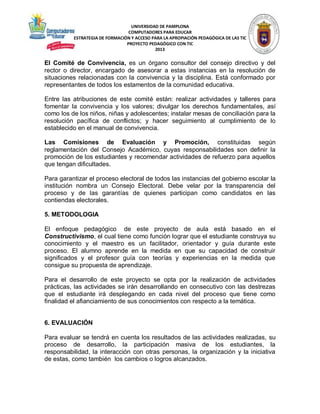 UNIVERSIDAD DE PAMPLONA
COMPUTADORES PARA EDUCAR
ESTRATEGIA DE FORMACIÓN Y ACCESO PARA LA APROPIACIÓN PEDAGÓGICA DE LAS TIC
PROYECTO PEDAGÓGICO CON TIC
2013

El Comité de Convivencia, es un órgano consultor del consejo directivo y del
rector o director, encargado de asesorar a estas instancias en la resolución de
situaciones relacionadas con la convivencia y la disciplina. Está conformado por
representantes de todos los estamentos de la comunidad educativa.
Entre las atribuciones de este comité están: realizar actividades y talleres para
fomentar la convivencia y los valores; divulgar los derechos fundamentales, así
como los de los niños, niñas y adolescentes; instalar mesas de conciliación para la
resolución pacífica de conflictos; y hacer seguimiento al cumplimiento de lo
establecido en el manual de convivencia.
Las Comisiones de Evaluación y Promoción, constituidas según
reglamentación del Consejo Académico, cuyas responsabilidades son definir la
promoción de los estudiantes y recomendar actividades de refuerzo para aquellos
que tengan dificultades.
Para garantizar el proceso electoral de todos las instancias del gobierno escolar la
institución nombra un Consejo Electoral. Debe velar por la transparencia del
proceso y de las garantías de quienes participan como candidatos en las
contiendas electorales.
5. METODOLOGIA
El enfoque pedagógico de este proyecto de aula está basado en el
Constructivismo, el cual tiene como función lograr que el estudiante construya su
conocimiento y el maestro es un facilitador, orientador y guía durante este
proceso. El alumno aprende en la medida en que su capacidad de construir
significados y el profesor guía con teorías y experiencias en la medida que
consigue su propuesta de aprendizaje.
Para el desarrollo de este proyecto se opta por la realización de actividades
prácticas, las actividades se irán desarrollando en consecutivo con las destrezas
que el estudiante irá desplegando en cada nivel del proceso que tiene como
finalidad el afianciamiento de sus conocimientos con respecto a la temática.

6. EVALUACIÓN
Para evaluar se tendrá en cuenta los resultados de las actividades realizadas, su
proceso de desarrollo, la participación masiva de los estudiantes, la
responsabilidad, la interacción con otras personas, la organización y la iniciativa
de estas, como también los cambios o logros alcanzados.

 