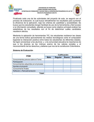 UNIVERSIDAD DE PAMPLONA
COMPUTADORES PARA EDUCAR
ESTRATEGIA DE FORMACIÓN Y ACCESO PARA LA APROPIACIÓN PEDAGÓGICA DE LAS TIC
PROYECTO PEDAGÓGICO CON TIC
2013

Finalizada cada una de las actividades del proyecto de aula, se seguirá con el
proceso de evaluación, la cual busca retroalimentar los resultados para aumentar
la eficiencia de la aplicación, bajo los criterios de usabilidad y accesibilidad. Se
busca que los estudiantes tengan facilidad de uso de la herramienta y fácil acceso
a la información consultada, además se busca como objetivo principal analizar las
estadísticas de los resultados con el fin de determinar cuáles candidatos
resultaron electos.
Mediante la aplicación de herramientas TIC, los estudiantes recibieron las clases
de una forma lúdica aprovechando los medios tecnológicos como el computador
logrando la interacción positiva entre todos los estudiantes de diferentes edades.
Se logró concientizar a los alumnos y a la comunidad educativa la importancia de
que a los jóvenes se les instruya acerca de los valores sociales y el
reconocimiento de los derechos y deberes que nos da la constitución Colombiana.
Sistema de Evaluación
ITEM

Malo

Conocimientos previos sobre el Tema
Participación
Conocimientos adquiridos en el proceso
Aportes al proyecto
Conocimiento finales
Reflexión o Retroalimentación

Total

Calificación
Regular Bueno

Excelente

 