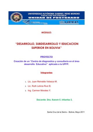 MODULO:




 “DESARROLLO, SUBDESARROLLO Y EDUCACION
           SUPERIOR EN BOLIVIA”


                            PROYECTO

Creación de un “Centro de diagnostico y consultoría en el área
         desarrollo Educativo” aplicado a la UPFP.


                            Integrantes



          1.   Lic. Juan Reinaldo Velasco M.

          2.   Lic. Ruth Leticia Ruiz B.

          3.   Ing. Carmen Morales Y.



                        Docente: Dra. Karem E. Infantas S.




                                   Santa Cruz de la Sierra – Bolivia, Mayo 2011
 