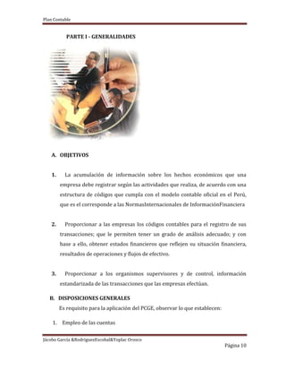 Plan Contable
Jácobo García &RodriguezEscobal&Yoplac Orosco
Página 10
PARTE I - GENERALIDADES
A. OBJETIVOS
1. La acumulación de información sobre los hechos económicos que una
empresa debe registrar según las actividades que realiza, de acuerdo con una
estructura de códigos que cumpla con el modelo contable oficial en el Perú,
que es el corresponde a las NormasInternacionales de InformaciónFinanciera
2. Proporcionar a las empresas los códigos contables para el registro de sus
transacciones; que le permiten tener un grado de análisis adecuado; y con
base a ello, obtener estados financieros que reflejen su situación financiera,
resultados de operaciones y flujos de efectivo.
3. Proporcionar a los organismos supervisores y de control, información
estandarizada de las transacciones que las empresas efectúan.
B. DISPOSICIONES GENERALES
Es requisito para la aplicación del PCGE, observar lo que establecen:
1. Empleo de las cuentas
 
