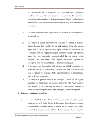 Plan Contable
Jácobo García &RodriguezEscobal&Yoplac Orosco
Página 11
1.1 La contabilidad de la empresas se debe encontrar suficiente
detallada para permitir el reconocimiento contable de los hechos
económicos, de acuerdo a lo dispuesto por este PCGE, y así facilitar la
elaboración de los estados financieros completos, y otra información
financiera.
1.2 Las operaciones se deben registrar en las cuentas que corresponde a
su naturaleza.
1.3 Las empresas deben establecer en sus planes contables hasta 5
dígitos, los que han establecido para el registro de la información
según este PCGE. En algunos casos, y por razones del manejo detalle
de información, las empresas puedan incorporar dígitos adicionales,
según les sea necesario, manteniendo9 la estructura básica
dispuesta por este PCGE, Tales dígitos adicionales puedan ser
necesarios para reconocer el uso de diferentes monedas.
1.4 Si las empresas desarrollan más de una actividad económica, se
deben establecer las subcuentas y divisionarias que sean necesarias
para el registro por separado de las operaciones que corresponden a
cada actividad económica.
1.5 Las empresas pueden utilizar los códigos a nivel de los dígitos
(cuentas) y 3 dígitos que no han sido fijados en este PCGE, siempre
que soliciten a la Dirección Regional de Contabilidad Publica la
autorización correspondiente, a fin de lograr un uso homogéneo.
2. Sistemas y registros contables
2.1 La contabilidad refleja la inversión y el financiamiento de las
empresas a través de la técnica de la partida doble. Esta se refiere a
que cada transacción se refleja, al menos, en dos cuentas, una o más
de debido y otras de crédito. El total de los valores deben ser iguales
 