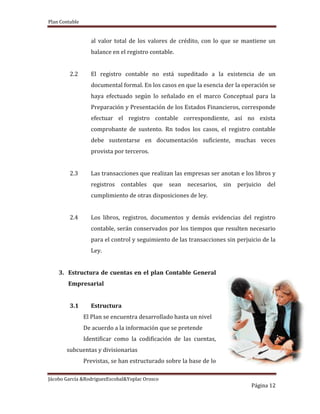 Plan Contable
Jácobo García &RodriguezEscobal&Yoplac Orosco
Página 12
al valor total de los valores de crédito, con lo que se mantiene un
balance en el registro contable.
2.2 El registro contable no está supeditado a la existencia de un
documental formal. En los casos en que la esencia der la operación se
haya efectuado según lo señalado en el marco Conceptual para la
Preparación y Presentación de los Estados Financieros, corresponde
efectuar el registro contable correspondiente, así no exista
comprobante de sustento. Rn todos los casos, el registro contable
debe sustentarse en documentación suficiente, muchas veces
provista por terceros.
2.3 Las transacciones que realizan las empresas ser anotan e los libros y
registros contables que sean necesarios, sin perjuicio del
cumplimiento de otras disposiciones de ley.
2.4 Los libros, registros, documentos y demás evidencias del registro
contable, serán conservados por los tiempos que resulten necesario
para el control y seguimiento de las transacciones sin perjuicio de la
Ley.
3. Estructura de cuentas en el plan Contable General
Empresarial
3.1 Estructura
El Plan se encuentra desarrollado hasta un nivel
De acuerdo a la información que se pretende
Identificar como la codificación de las cuentas,
subcuentas y divisionarias
Previstas, se han estructurado sobre la base de lo
 