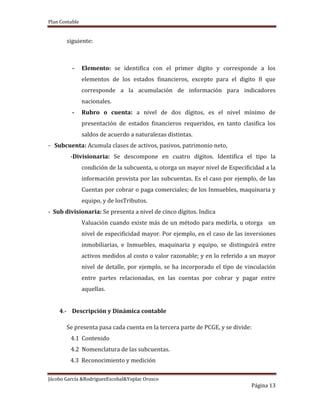 Plan Contable
Jácobo García &RodriguezEscobal&Yoplac Orosco
Página 13
siguiente:
- Elemento: se identifica con el primer digito y corresponde a los
elementos de los estados financieros, excepto para el digito 8 que
corresponde a la acumulación de información para indicadores
nacionales.
- Rubro o cuenta: a nivel de dos dígitos, es el nivel mínimo de
presentación de estados financieros requeridos, en tanto clasifica los
saldos de acuerdo a naturalezas distintas.
- Subcuenta: Acumula clases de activos, pasivos, patrimonio neto,
-Divisionaria: Se descompone en cuatro dígitos. Identifica el tipo la
condición de la subcuenta, u otorga un mayor nivel de Especificidad a la
información provista por las subcuentas. Es el caso por ejemplo, de las
Cuentas por cobrar o paga comerciales; de los Inmuebles, maquinaria y
equipo, y de losTributos.
- Sub divisionaria: Se presenta a nivel de cinco dígitos. Indica
Valuación cuando existe más de un método para medirla, u otorga un
nivel de especificidad mayor. Por ejemplo, en el caso de las inversiones
inmobiliarias, e Inmuebles, maquinaria y equipo, se distinguirá entre
activos medidos al costo o valor razonable; y en lo referido a un mayor
nivel de detalle, por ejemplo, se ha incorporado el tipo de vinculación
entre partes relacionadas, en las cuentas por cobrar y pagar entre
aquellas.
4.- Descripción y Dinámica contable
Se presenta pasa cada cuenta en la tercera parte de PCGE, y se divide:
4.1 Contenido
4.2 Nomenclatura de las subcuentas.
4.3 Reconocimiento y medición
 