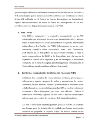 Plan Contable
Jácobo García &RodriguezEscobal&Yoplac Orosco
Página 15
que contempla, sin limitarse, las Normas Internacionales de Información Financiera -
NIIF. Los conceptos que se mencionan a continuación han sido tomados de la edición
de las NIIF publicada por el Consejo de Normas Internaciones de Contabilidad2
vigente internacionalmente. En todos los casos, las prescripciones de las NIIF
prevalecen sobre las disposiciones contenidas en este PCGE.
1. Base Teórica
Este PCGE es congruente y se encuentra homogenizado con las NIIF
oficializadas por el Consejo Normativo de Contabilidad (CNC). Además,
toma en consideración los estándares contables de vigencia. Internacional
(véase el Anexo 2, al final de este PCGE). En los casos en los que no existe
normativa específica sobre ciertostemas, tales como fideicomisos,
participación de los trabajadores en sus porciones diferidas, y otros, la
parte correspondiente del PCGE se ha desarrollado sobre la base de la
experiencia internacional disponible y en los conceptos y definiciones
contenidas en el Marco Conceptual para la Preparación y Presentación de
Estados Financieros (en adelante, el Marco Conceptual).
2. Las Normas Internacionales de Información Financiera (NIIF)
Establecen los requisitos de reconocimiento, medición, presentación e
información a revelar, respecto de hechos y estimaciones de carácter
económico, los que de forma resumida y estructurada se presentan en los
estados financieros con propósito general. Las NIIF se construyen tomando
en cuenta el Marco Conceptual, que tiene como objetivo facilitar la
formulación coherente y lógica de las NIIF, sobre la base de una estructura
teórica única, para resolver las cuestiones de tratamiento contable.
Las NIIF se encuentran diseñadas para ser aplicadas en todas las entidades
con fines de lucro. No obstante ello, las entidades sin fines de lucro pueden
encontrarlas apropiadas. Al respecto, la Junta de Normas Internacionales
 