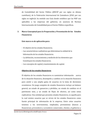 Plan Contable
Jácobo García &RodriguezEscobal&Yoplac Orosco
Página 16
de Contabilidad del Sector Público (JNICSP por sus siglas en idioma
castellano), de la Federación Internacional de Contadores (IFAC por sus
siglas en inglés)4, ha emitido una Guía donde establece que las NIIF son
aplicables a las empresas del gobierno, en ausencia de Normas
Internacionales de Contabilidad para el Sector Público específicas.
3. Marco Conceptual para la Preparación y Presentación de los Estados
Financieros
Este marco es de aplicación para:
- El objetivo de los estados financieros.
- Las características cualitativas que determinan la calidad de la
Información de los estados financieros.
- La definición, reconocimiento y medición de los elementos que
Constituyen los estados financieros.
- Los conceptos de capital y mantenimiento de capital.
Objetivo de los estados financieros
El objetivo de los estados financieros es suministrar información acerca
de la situación financiera, desempeño y cambios en la situación financiera
para asistir a una amplia gama de usuarios en la toma de decisiones
económicas. Un juego completo de estados financieros incluye un balance
general, un estado de ganancias y pérdidas, un estado de cambios en el
patrimonio neto, y un estado de flujos de efectivo, así como notas
explicativas. Una entidad que presenta estados financieros, es aquella para
la cual existen usuarios que se sirven de los estados financieros como
fuente principal de información de la empresa. Entre estos usuarios
tenemos a los inversionistas, empleados, prestamistas (bancos y
financieras), proveedores y acreedores comerciales, clientes, el gobierno y
 