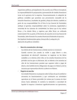 Plan Contable
Jácobo García &RodriguezEscobal&Yoplac Orosco
Página 17
organismos públicos, principalmente. De acuerdo con el Marco Conceptual,
la responsabilidad de la preparación y presentación de estados financieros
recae en la gerencia de la empresa. Consecuentemente, la adopción de
políticas contables que permitan una presentación razonable de la
situación financiera, resultados de gestión y flujos de efectivo, también es
parte de esa responsabilidad. En el Perú, la Ley General de Sociedades
atribuye al gerente, responsabilidad sobre la existencia, regularidad y
veracidad de los sistemas de contabilidad, los libros que la ley ordena
llevar, y los demás libros y registros que debe llevar un ordenado
comerciante5. Por su parte, el Directorio, de acuerdo con la Ley General de
Sociedades, debe formular los estados financieros finalizado el ejercicio.
Dos hipótesis fundamentales guían el desarrollo, la adopción y la
Aplicación de políticas contables:
- Base de acumulación o devengo
Los efectos de las transacciones y demás sucesos se reconocen
Cuando ocurren (no cuando se recibe o paga dinero u otro
equivalente de efectivo)7. Asimismo, se registran en los libros
contables y se informa sobre ellos en los estados financieros de los
períodos con los que se relacionan. Así, se informa a los usuarios no
sólo de las transacciones pasadas que suponen cobro o pago de
dinero, sino también de las obligaciones de pago en el futuro y de los
recursos que representan efectivo a cobrar en el futuro.
- Negocio en marcha
Los estados financieros se preparan sobre la base de que la entidad se
encuentra en funcionamiento y que continuará sus actividades
operativas en el futuro previsible (se estima por lo menos de doce
meses hacia adelante). Si existiera la intención o necesidad de
liquidar la empresa o disminuir significativamente sus operaciones,
 