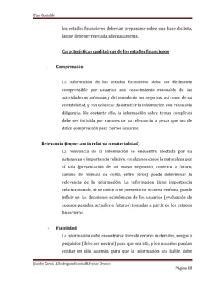 Plan Contable
Jácobo García &RodriguezEscobal&Yoplac Orosco
Página 18
los estados financieros deberían prepararse sobre una base distinta,
la que debe ser revelada adecuadamente.
Características cualitativas de los estados financieros
- Comprensión
La información de los estados financieros debe ser fácilmente
comprensible por usuarios con conocimiento razonable de las
actividades económicas y del mundo de los negocios, así como de su
contabilidad, y con voluntad de estudiar la información con razonable
diligencia. No obstante ello, la información sobre temas complejos
debe ser incluida por razones de su relevancia, a pesar que sea de
difícil comprensión para ciertos usuarios.
Relevancia (importancia relativa o materialidad)
La relevancia de la información se encuentra afectada por su
naturaleza e importancia relativa; en algunos casos la naturaleza por
sí sola (presentación de un nuevo segmento, contrato a futuro,
cambio de fórmula de costo, entre otros) puede determinar la
relevancia de la información. La información tiene importancia
relativa cuando, si se omite o se presenta de manera errónea, puede
influir en las decisiones económicas de los usuarios (evaluación de
sucesos pasados, actuales o futuros) tomadas a partir de los estados
financieros.
- Fiabilidad
La información debe encontrarse libre de errores materiales, sesgos o
prejuicios (debe ser neutral) para que sea útil, y los usuarios puedan
confiar en ella. Además, para que la información sea fiable, debe
 