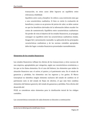 Plan Contable
Jácobo García &RodriguezEscobal&Yoplac Orosco
Página 20
transacción; en estos casos debe lograrse un equilibrio entre
relevancia y fiabilidad.
Equilibrio entre costo y beneficio: Se refiere a una restricción más que
a una característica cualitativa. Si bien es cierto la evaluación de
beneficios y costos es un proceso de juicios de valor, se debe centrar
en que los beneficios derivados de la información deben exceder los
costos de suministrarla. Equilibrio entre características cualitativas:
Sin perder de vista el objetivo de los estados financieros, se propugna
conseguir un equilibrio entre las características cualitativas citadas.
Imagen fiel / presentación razonable. La aplicación de las principales
características cualitativas y de las normas contables apropiadas
debe dar lugar a estados financieros presentados razonablemente.
Elementos de los estados financieros
Los estados financieros reflejan los efectos de las transacciones y otros sucesos de
una empresa, agrupándolos por categorías, según sus características económicas, a
los que se les llama elementos. En el caso del balance, los elementos que miden la
situación financiera son: el activo, el pasivo y el patrimonio neto. En el estado de
ganancias y pérdidas, los elementos son los ingresos y los gastos. El Marco
Conceptual no identifica ningún elemento exclusivo del estado de cambios en el
patrimonio neto ni del estado de flujos de efectivo, el que más bien combina
elementos del balance general y del estado de ganancias y pérdidas. Para efectos del
desarrollo del
PCGE, se consideran estos elementos para la clasificación inicial de los códigos
contables.
Las características esenciales de cada elemento se discuten a continuación:
 