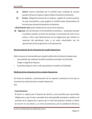 Plan Contable
Jácobo García &RodriguezEscobal&Yoplac Orosco
Página 21
a) Activo: recurso controlado por la entidad como resultado de sucesos
pasados, del que la empresa espera obtener beneficios económicos.
b) Pasivo: obligación presente de la empresa, surgida de eventos pasados,
en cuyo vencimiento, y para pagarla, la entidad espera desprenderse de
recursos que incorporan beneficios económicos.
c)Patrimonio neto: parte residual de los activos de la empresa.
d) Ingresos: son incrementos en los beneficios económicos, producidos durante
el período contable, en forma de entradas o incrementos de valor de los
activos, o bien como disminuciones de las obligaciones que resultan en
aumentos del patrimonio neto, y no están relacionados con las
aportaciones de los propietarios a este patrimonio.
Reconocimiento de los elementos de estados financieros
Debe reconocerse toda partida que cumpla la definición de elemento siempre que:
- Sea probable que cualquier beneficio económico asociado con la Partida
Llegue o salga de la empresa.
- La partida tenga un costo o valor que pueda ser medido con fiabilidad.
Medición de los elementos de los estados financieros
Las bases de medición, o determinación de los importes monetarios en los que se
reconocen los elementos de los estados financieros
Son:
- Costo histórico:
El activo se registra por el importe de efectivo y otras partidas que representan
obligaciones, o por el valor razonable de la contrapartida entregada a cambio en el
momento de la adquisición; el pasivo, por el valor del producto recibido a cambio
de incurrir en una deuda, o, en otras circunstancias, por la cantidad de efectivo y
 