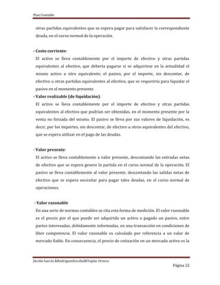 Plan Contable
Jácobo García &RodriguezEscobal&Yoplac Orosco
Página 22
otras partidas equivalentes que se espera pagar para satisfacer la correspondiente
deuda, en el curso normal de la operación.
- Costo corriente:
El activo se lleva contablemente por el importe de efectivo y otras partidas
equivalentes al efectivo, que debería pagarse si se adquiriese en la actualidad el
mismo activo u otro equivalente; el pasivo, por el importe, sin descontar, de
efectivo u otras partidas equivalentes al efectivo, que se requeriría para liquidar el
pasivo en el momento presente.
- Valor realizable (de liquidación):
El activo se lleva contablemente por el importe de efectivo y otras partidas
equivalentes al efectivo que podrían ser obtenidas, en el momento presente por la
venta no forzada del mismo. El pasivo se lleva por sus valores de liquidación, es
decir, por los importes, sin descontar, de efectivo u otros equivalentes del efectivo,
que se espera utilizar en el pago de las deudas.
- Valor presente:
El activo se lleva contablemente a valor presente, descontando las entradas netas
de efectivo que se espera genere la partida en el curso normal de la operación. El
pasivo se lleva contablemente al valor presente, descontando las salidas netas de
efectivo que se espera necesitar para pagar tales deudas, en el curso normal de
operaciones.
- Valor razonable
En una serie de normas contables se cita esta forma de medición. El valor razonable
es el precio por el que puede ser adquirido un activo o pagado un pasivo, entre
partes interesadas, debidamente informadas, en una transacción en condiciones de
libre competencia. El valor razonable es calculado por referencia a un valor de
mercado fiable. En consecuencia, el precio de cotización en un mercado activo es la
 