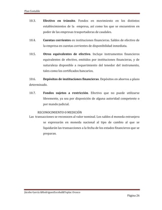 Plan Contable
Jácobo García &RodriguezEscobal&Yoplac Orosco
Página 26
10.3. Efectivo en tránsito. Fondos en movimiento en los distintos
establecimientos de la empresa, así como los que se encuentren en
poder de las empresas trasportadoras de caudales.
10.4. Cuentas corrientes en instituciones financieras. Saldos de efectivo de
la empresa en cuentas corrientes de disponibilidad inmediata.
10.5. Otros equivalentes de efectivo. Incluye instrumentos financieros
equivalentes de efectivo, emitidos por instituciones financieras, y de
naturaleza disponible a requerimiento del tenedor del instrumento,
tales como los certificados bancarios.
10.6. Depósitos de instituciones financieras. Depósitos en ahorros a plazo
determinado.
10.7. Fondos sujetos a restricción. Efectivo que no puede utilizarse
libremente, ya sea por disposición de alguna autoridad competente o
por mando judicial.
RECONOCIMIENTO O MEDICIÓN
Las transacciones se reconocen al valor nominal. Los saldos d moneda extranjera
se expresarán en moneda nacional al tipo de cambio al que se
liquidarán las transacciones a la fecha de los estados financieros que se
preparan.
 