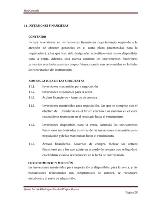 Plan Contable
Jácobo García &RodriguezEscobal&Yoplac Orosco
Página 28
11.INVERSIONES FINANCIERAS
CONTENIDO
Incluye inversiones en instrumentos financieros cuya tenencia responde a la
atención de obtener ganancias en el corto plazo (mantenidas para la
negociación), y las que han sido designadas específicamente como disponibles
para la venta. Además, esta cuenta contiene los instrumentos financieros
primarios acordados para su compra futura, cuando son reconocidos en la fecha
de contratación del instrumento.
NOMENGLATURA DE LAS SUBCUENTAS
11.1. Inversiones mantenidas para negociación
11.2. Inversiones disponibles para la venta
11.3. Activos financieros – Acuerdo de compra
11.1. Inversiones mantenidas para negociación. Las que se compran con el
objetivo de venderlas en el futuro cercano. Los cambios en el valor
razonable se reconocen en el resultado hasta el vencimiento.
11.2. Inversiones disponibles para la venta. Acumula los instrumentos
financieros no derivados distintos de las inversiones mantenidas para
negociación y de las mantenidas hasta el vencimiento.
11.3. Activos financieros- Acuerdos de compra. Incluye los activos
financieros para los que existe un acuerdo de compra que se liquidará
en el futuro, cuando se reconocen en la fecha de contratación.
RECONOCIMIENTO Y MEDICIÓN
Las inversiones mantenidas para negociación y disponibles para la venta, y las
transacciones relacionadas con compromisos de compra, se reconocen
inicialmente al costo de adquisición.
 