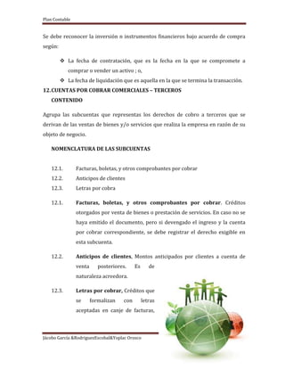 Plan Contable
Jácobo García &RodriguezEscobal&Yoplac Orosco
Página 29
Se debe reconocer la inversión n instrumentos financieros bajo acuerdo de compra
según:
 La fecha de contratación, que es la fecha en la que se compromete a
comprar o vender un activo ; o,
 La fecha de liquidación que es aquella en la que se termina la transacción.
12.CUENTAS POR COBRAR COMERCIALES – TERCEROS
CONTENIDO
Agrupa las subcuentas que representas los derechos de cobro a terceros que se
derivan de las ventas de bienes y/o servicios que realiza la empresa en razón de su
objeto de negocio.
NOMENCLATURA DE LAS SUBCUENTAS
12.1. Facturas, boletas, y otros comprobantes por cobrar
12.2. Anticipos de clientes
12.3. Letras por cobra
12.1. Facturas, boletas, y otros comprobantes por cobrar. Créditos
otorgados por venta de bienes o prestación de servicios. En caso no se
haya emitido el documento, pero si devengado el ingreso y la cuenta
por cobrar correspondiente, se debe registrar el derecho exigible en
esta subcuenta.
12.2. Anticipos de clientes, Montos anticipados por clientes a cuenta de
venta posteriores. Es de
naturaleza acreedora.
12.3. Letras por cobrar, Créditos que
se formalizan con letras
aceptadas en canje de facturas,
 