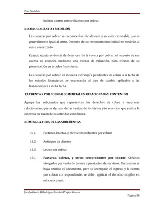 Plan Contable
Jácobo García &RodriguezEscobal&Yoplac Orosco
Página 30
boletas u otros comprobantes por cobrar.
RECONOCIMIENTO Y MEDICIÓN
Las cuentas por cobrar se reconocerán inicialmente a su valor razonable, que es
generalmente igual al costo. Después de su reconocimiento inicial se medirán al
costo amortizado.
Cuando exista evidencia de deterioro de la cuenta por cobrar, el importe de esa
cuenta se reducirá mediante una cuenta de valuación, para efectos de su
presentación en estados financieros.
Las cuentas por cobrar en moneda extranjera pendientes de cobro a la fecha de
los estados financieros, se expresarán al tipo de cambio aplicable a las
transacciones a dicha fecha.
13.CUENTAS POR COBRAR COMERCIALES-RELACIONADAS CONTENIDO
Agrupa las subcuentas que representan los derechos de cobro a empresas
relacionadas, que se derivan de las ventas de los bienes y/o servicios que realiza la
empresa en razón de su actividad económica.
NOMENGLATURA DE LAS SUBCUENTAS
13.1. Facturas, boletas, y otros comprobantes por cobrar
13.2. Anticipos de clientes
13.3. Letras por cobrar
13.1. Facturas, boletas, y otros comprobantes por cobrar. Créditos
otorgados por venta de bienes o prestación de servicios. En caso no se
haya emitido el documento, pero si devengado el ingreso y la cuenta
por cobrar correspondiente, se debe registrar el derecho exigible en
esta subcuenta.
 