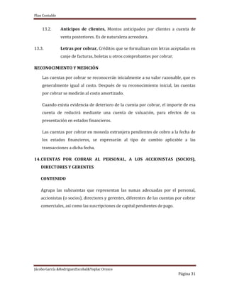 Plan Contable
Jácobo García &RodriguezEscobal&Yoplac Orosco
Página 31
13.2. Anticipos de clientes, Montos anticipados por clientes a cuenta de
venta posteriores. Es de naturaleza acreedora.
13.3. Letras por cobrar, Créditos que se formalizan con letras aceptadas en
canje de facturas, boletas u otros comprobantes por cobrar.
RECONOCIMIENTO Y MEDICIÓN
Las cuentas por cobrar se reconocerán inicialmente a su valor razonable, que es
generalmente igual al costo. Después de su reconocimiento inicial, las cuentas
por cobrar se medirán al costo amortizado.
Cuando exista evidencia de deterioro de la cuenta por cobrar, el importe de esa
cuenta de reducirá mediante una cuenta de valuación, para efectos de su
presentación en estados financieros.
Las cuentas por cobrar en moneda extranjera pendientes de cobro a la fecha de
los estados financieros, se expresarán al tipo de cambio aplicable a las
transacciones a dicha fecha.
14.CUENTAS POR COBRAR AL PERSONAL, A LOS ACCIONISTAS (SOCIOS),
DIRECTORES Y GERENTES
CONTENIDO
Agrupa las subcuentas que representan las sumas adecuadas por el personal,
accionistas (o socios), directores y gerentes, diferentes de las cuentas por cobrar
comerciales, así como las suscripciones de capital pendientes de pago.
 