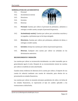 Plan Contable
Jácobo García &RodriguezEscobal&Yoplac Orosco
Página 32
NOMENGLATURA DE LAS SUBCUENTAS
14.1. Personal
14.2. Accionistas (o socios)
14.3. Directores
14.4. Gerentes
14.5. Diversas
14.1. Personal. Cuentas por cobrar al personal de préstamos, adelantos o
entregas a rendir cuenta, excepto al personal de gerencia.
14.2. Accionistas(o socios). Cuentas por cobrar por accionistas suscritas y
no pagadas, o préstamos que se les haya otorgado.
14.3. Directores. Cuentas por cobrar por préstamos, adelanto de dietas, o
entregas a rendir cuenta.
14.4. Gerentes. Incluye las cuentas por cobrar al personal d gerencia.
14.5. Diversas. Cualquier otra cuenta por cobrar no señalada en las
divisionarias anteriores
RECONOCIMIENTO Y MEDICIÓN
Las cuentas por cobrar se reconocerán inicialmente a su valor razonable, que es
generalmente igual al costo. Después de su reconocimiento inicial, las cuentas
por cobrar se medirán al costo amortizado.
Cuando exista evidencia de deterioro de la cuenta por cobrar, el importe de esa
cuenta de reducirá mediante una cuenta de valuación, para efectos de su
presentación en estados financieros.
Las cuentas por cobrar en moneda extranjera pendientes de cobro a la fecha de
los estados financieros, se expresarán al tipo de cambio aplicable a las
transacciones a dicha fecha.
 