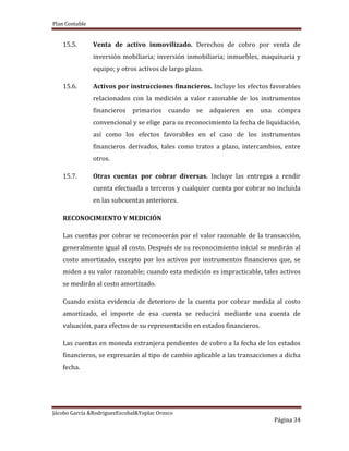 Plan Contable
Jácobo García &RodriguezEscobal&Yoplac Orosco
Página 34
15.5. Venta de activo inmovilizado. Derechos de cobro por venta de
inversión mobiliaria; inversión inmobiliaria; inmuebles, maquinaria y
equipo; y otros activos de largo plazo.
15.6. Activos por instrucciones financieros. Incluye los efectos favorables
relacionados con la medición a valor razonable de los instrumentos
financieros primarios cuando se adquieren en una compra
convencional y se elige para su reconocimiento la fecha de liquidación,
así como los efectos favorables en el caso de los instrumentos
financieros derivados, tales como tratos a plazo, intercambios, entre
otros.
15.7. Otras cuentas por cobrar diversas. Incluye las entregas a rendir
cuenta efectuada a terceros y cualquier cuenta por cobrar no incluida
en las subcuentas anteriores.
RECONOCIMIENTO Y MEDICIÓN
Las cuentas por cobrar se reconocerán por el valor razonable de la transacción,
generalmente igual al costo. Después de su reconocimiento inicial se medirán al
costo amortizado, excepto por los activos por instrumentos financieros que, se
miden a su valor razonable; cuando esta medición es impracticable, tales activos
se medirán al costo amortizado.
Cuando exista evidencia de deterioro de la cuenta por cobrar medida al costo
amortizado, el importe de esa cuenta se reducirá mediante una cuenta de
valuación, para efectos de su representación en estados financieros.
Las cuentas en moneda extranjera pendientes de cobro a la fecha de los estados
financieros, se expresarán al tipo de cambio aplicable a las transacciones a dicha
fecha.
 