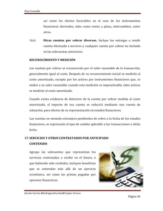 Plan Contable
Jácobo García &RodriguezEscobal&Yoplac Orosco
Página 36
así como los efectos favorables en el caso de los instrumentos
financieros derivados, tales como tratos a plazo, intercambios, entre
otros.
16.6. Otras cuentas por cobrar diversas. Incluye las entregas a rendir
cuenta efectuada a terceros y cualquier cuenta por cobrar no incluida
en las subcuentas anteriores.
RECONOCIMIENTO Y MEDICIÓN
Las cuentas por cobrar se reconocerán por el valor razonable de la transacción,
generalmente igual al costo. Después de su reconocimiento inicial se medirán al
costo amortizado, excepto por los activos por instrumentos financieros que, se
miden a su valor razonable; cuando esta medición es impracticable, tales activos
se medirán al costo amortizado.
Cuando exista evidencia de deterioro de la cuenta por cobrar medida al costo
amortizado, el importe de esa cuenta se reducirá mediante una cuenta de
valuación, para efectos de su representación en estados financieros.
Las cuentas en moneda extranjera pendientes de cobro a la fecha de los estados
financieros, se expresarán al tipo de cambio aplicable a las transacciones a dicha
fecha.
17.SERVICIOS Y OTROS CONTRATADOS POR ANTICIPADO
CONTENIDO
Agrupa las subcuentas que representan los
servicios contratados a recibir en el futuro, o
que habiendo sido recibidos, incluyen beneficios
que se extiendan más allá de un ejercicio
económico, así como las primas pagadas por
opciones financieras.
 