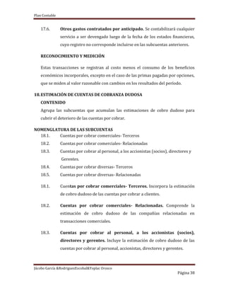 Plan Contable
Jácobo García &RodriguezEscobal&Yoplac Orosco
Página 38
17.6. Otros gastos contratados por anticipado. Se contabilizará cualquier
servicio a ser devengado luego de la fecha de los estados financieras,
cuyo registro no corresponde incluirse en las subcuentas anteriores.
RECONOCIMIENTO Y MEDICIÓN
Estas transacciones se registran al costo menos el consumo de los beneficios
económicos incorporales, excepto en el caso de las primas pagadas por opciones,
que se miden al valor razonable con cambios en los resultados del período.
18.ESTIMACIÓN DE CUENTAS DE COBRANZA DUDOSA
CONTENIDO
Agrupa las subcuentas que acumulan las estimaciones de cobro dudoso para
cubrir el deterioro de las cuentas por cobrar.
NOMENGLATURA DE LAS SUBCUENTAS
18.1. Cuentas por cobrar comerciales- Terceros
18.2. Cuentas por cobrar comerciales- Relacionadas
18.3. Cuentas por cobrar al personal, a los accionistas (socios), directores y
Gerentes.
18.4. Cuentas por cobrar diversas- Terceros
18.5. Cuentas por cobrar diversas- Relacionadas
18.1. Cuentas por cobrar comerciales- Terceros. Incorpora la estimación
de cobro dudoso de las cuentas por cobrar a clientes.
18.2. Cuentas por cobrar comerciales- Relacionadas. Comprende la
estimación de cobro dudoso de las compañías relacionadas en
transacciones comerciales.
18.3. Cuentas por cobrar al personal, a los accionistas (socios),
directores y gerentes. Incluye la estimación de cobro dudoso de las
cuentas por cobrar al personal, accionistas, directores y gerentes.
 