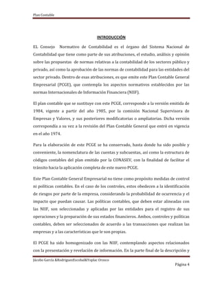 Plan Contable
Jácobo García &RodriguezEscobal&Yoplac Orosco
Página 4
INTRODUCCIÓN
EL Consejo Normativo de Contabilidad es el órgano del Sistema Nacional de
Contabilidad que tiene como parte de sus atribuciones, el estudio, análisis y opinión
sobre las propuestas de normas relativas a la contabilidad de los sectores público y
privado, así como la aprobación de las normas de contabilidad para las entidades del
sector privado. Dentro de esas atribuciones, es que emite este Plan Contable General
Empresarial (PCGE), que contempla los aspectos normativos establecidos por las
normas Internacionales de Información Financiera (NIIF).
El plan contable que se sustituye con este PCGE, corresponde a la versión emitida de
1984, vigente a partir del año 1985, por la comisión Nacional Supervisora de
Empresas y Valores, y sus posteriores modificatorias o ampliatorias. Dicha versión
correspondía a su vez a la revisión del Plan Contable General que entró en vigencia
en el año 1974.
Para la elaboración de este PCGE se ha conservado, hasta donde ha sido posible y
conveniente, la nomenclatura de las cuentas y subcuentas, así como la estructura de
códigos contables del plan emitido por la CONASEV, con la finalidad de facilitar el
tránsito hacia la aplicación completa de este nuevo PCGE.
Este Plan Contable General Empresarial no tiene como propósito medidas de control
ni políticas contables. En el caso de los controles, estos obedecen a la identificación
de riesgos por parte de la empresa, considerando la probabilidad de ocurrencia y el
impacto que puedan causar. Las políticas contables, que deben estar alineadas con
las NIIF, son seleccionadas y aplicadas por las entidades para el registro de sus
operaciones y la preparación de sus estados financieros. Ambos, controles y políticas
contables, deben ser seleccionados de acuerdo a las transacciones que realizan las
empresas y a las características que le son propias.
El PCGE ha sido homogenizado con las NIIF, contemplando aspectos relacionados
con la presentación y revelación de información. En la parte final de la descripción y
 