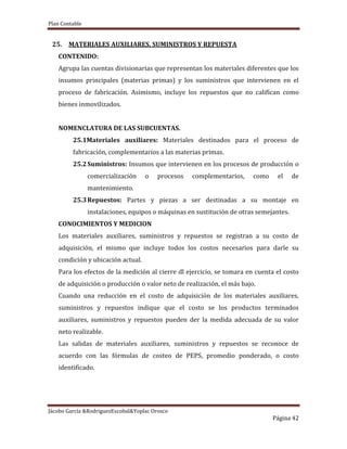 Plan Contable
Jácobo García &RodriguezEscobal&Yoplac Orosco
Página 42
25. MATERIALES AUXILIARES, SUMINISTROS Y REPUESTA
CONTENIDO:
Agrupa las cuentas divisionarias que representan los materiales diferentes que los
insumos principales (materias primas) y los suministros que intervienen en el
proceso de fabricación. Asimismo, incluye los repuestos que no califican como
bienes inmovilizados.
NOMENCLATURA DE LAS SUBCUENTAS.
25.1Materiales auxiliares: Materiales destinados para el proceso de
fabricación, complementarios a las materias primas.
25.2Suministros: Insumos que intervienen en los procesos de producción o
comercialización o procesos complementarios, como el de
mantenimiento.
25.3Repuestos: Partes y piezas a ser destinadas a su montaje en
instalaciones, equipos o máquinas en sustitución de otras semejantes.
CONOCIMIENTOS Y MEDICION
Los materiales auxiliares, suministros y repuestos se registran a su costo de
adquisición, el mismo que incluye todos los costos necesarios para darle su
condición y ubicación actual.
Para los efectos de la medición al cierre dl ejercicio, se tomara en cuenta el costo
de adquisición o producción o valor neto de realización, el más bajo.
Cuando una reducción en el costo de adquisición de los materiales auxiliares,
suministros y repuestos indique que el costo se los productos terminados
auxiliares, suministros y repuestos pueden der la medida adecuada de su valor
neto realizable.
Las salidas de materiales auxiliares, suministros y repuestos se reconoce de
acuerdo con las fórmulas de costeo de PEPS, promedio ponderado, o costo
identificado.
 