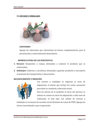 Plan Contable
Jácobo García &RodriguezEscobal&Yoplac Orosco
Página 43
26.ENVASES Y EMBALAJES
CONTENIDO
Agrupa las subcuentas que representan los bienes complementarios para la
presentación y comercialización del producto.
MOMENCLATURA DE LAS SUBCUENTAS
1. Envases: Recipientes o vasijas, destinados a contener el producto que se
comercializa.
2. Embalajes: Cubiertas o envolturas, destinadas a guardar productos o mercadería
al momento de transportarlas o almacenarlas.
RECONOCIMIENTO Y MEDICIÒN
Loa envases y embalajes se registran al costo de
adquisición, el mismo que incluye los costos necesarios
para darle su condición y ubicación actual.
Para los efectos de la medición al cierre del ejercicio se
tomara en cuenta en cierre de adquisición o valor neto de
realización, el más bajo. Las salidas de envases y
embalajes se reconocen de acuerdo con las fórmulas de costeo de PEPS, Agrupa los
activos inmovilizados cuya recuperación.
 
