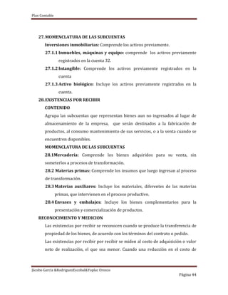 Plan Contable
Jácobo García &RodriguezEscobal&Yoplac Orosco
Página 44
27.MOMENCLATURA DE LAS SUBCUENTAS
Inversiones inmobiliarias: Comprende los activos previamente.
27.1.1 Inmuebles, máquinas y equipo: comprende los activos previamente
registrados en la cuenta 32.
27.1.2 Intangible: Comprende los activos previamente registrados en la
cuenta
27.1.3 Activo biológico: Incluye los activos previamente registrados en la
cuenta.
28.EXISTENCIAS POR RECIBIR
CONTENIDO
Agrupa las subcuentas que representan bienes aun no ingresados al lugar de
almacenamiento de la empresa, que serán destinados a la fabricación de
productos, al consumo mantenimiento de sus servicios, o a la venta cuando se
encuentren disponibles.
MOMENCLATURA DE LAS SUBCUENTAS
28.1Mercadería: Comprende los bienes adquiridos para su venta, sin
someterlos a procesos de transformación.
28.2 Materias primas: Comprende los insumos que luego ingresan al proceso
de transformación.
28.3Materias auxiliares: Incluye los materiales, diferentes de las materias
primas, que intervienen en el proceso productivo.
28.4Envases y embalajes: Incluye los bienes complementarios para la
presentación y comercialización de productos.
RECONOCIMIENTO Y MEDICION
Las existencias por recibir se reconocen cuando se produce la transferencia de
propiedad de los bienes, de acuerdo con los términos del contrato o pedido.
Las existencias por recibir por recibir se miden al costo de adquisición o valor
neto de realización, el que sea menor. Cuando una reducción en el costo de
 
