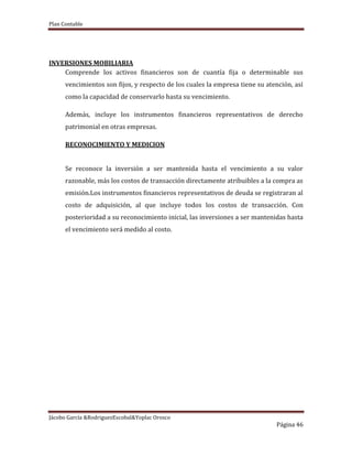 Plan Contable
Jácobo García &RodriguezEscobal&Yoplac Orosco
Página 46
INVERSIONES MOBILIARIA
Comprende los activos financieros son de cuantía fija o determinable sus
vencimientos son fijos, y respecto de los cuales la empresa tiene su atención, así
como la capacidad de conservarlo hasta su vencimiento.
Además, incluye los instrumentos financieros representativos de derecho
patrimonial en otras empresas.
RECONOCIMIENTO Y MEDICION
Se reconoce la inversión a ser mantenida hasta el vencimiento a su valor
razonable, más los costos de transacción directamente atribuibles a la compra as
emisión.Los instrumentos financieros representativos de deuda se registraran al
costo de adquisición, al que incluye todos los costos de transacción. Con
posterioridad a su reconocimiento inicial, las inversiones a ser mantenidas hasta
el vencimiento será medido al costo.
 