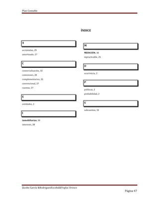 Plan Contable
Jácobo García &RodriguezEscobal&Yoplac Orosco
Página 47
ÍNDICE
A
accionistas, 29
amortizado, 27
C
comercialización, 33
comisiones, 28
complementarios, 33
convencional, 27
cuentas, 27
E
entidades, 2
I
inmobiliarias, 34
intereses, 28
M
MEDICIÓN, 30
mpracticable, 25
O
ocurrencia, 2
P
políticas, 2
probabilidad, 2
S
subcuentas, 33
 
