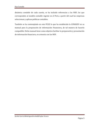 Plan Contable
Jácobo García &RodriguezEscobal&Yoplac Orosco
Página 5
dinámica contable de cada cuenta, se ha incluido referencias a las NIIF, las que
corresponden al modelo contable vigente en el Perú, a partir del cual las empresas
seleccionan y aplican políticas contables.
También se ha contemplado en este PCGE lo que ha establecido la CONASEV en su
manual para la preparación de información Financiera, de tal manera de hacerlo
compatible. Dicho manual tiene como objetivo facilitar la preparación y presentación
de información financiera, en armonía con las NIIF.
 