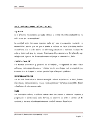 Plan Contable
Jácobo García &RodriguezEscobal&Yoplac Orosco
Página 7
PRINCIPIOS GENERALES DE CONTABILIDAD
EQUIDAD
Es el principio fundamental que debe orientar la acción del profesional contable en
todo momento y se enuncia así:
La equidad entre intereses opuestos debe ser una preocupación constante en
contabilidad, puesto que los que se sirven, o utilizan los datos contables pueden
encontrarse ante el hecho de que los intereses particulares se hallen en conflicto. De
esto se desprende que los estados financieros deben prepararse de tal modo que
reflejen, con equidad, los distintos intereses en juego, en una empresa dada.
PARTIDA DOBLES
Los hechos económicos y jurídicos de la empresa, se expresan en forma cabal
aplicando sistemas contables que registran los dos aspectos de cada acontecimiento,
cambios en el activo y en el pasivo, que dan lugar a las participaciones.
BIENES ECONOMICOS
Los estados financieros se refieren siempre a bienes económicos, es decir, bienes
materiales e inmateriales que posean valor económico y por ende susceptibles de ser
valuados en términos monetarios
ENTE
Los estados financieros se refieren siempre a un ente, donde el elemento subjetivo o
propietario es considerado como tercero. El concepto de ente es distinto al de
persona ya que una misma persona puede producir estados financieros.
 