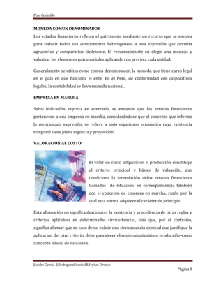 Plan Contable
Jácobo García &RodriguezEscobal&Yoplac Orosco
Página 8
MONEDA COMUN DENOMINADOR
Los estados financieros reflejan el patrimonio mediante un recurso que se emplea
para reducir todos sus componentes heterogéneos a una expresión que permita
agruparlos y compararlos fácilmente. El recursoconsiste en elegir una moneda y
valorizar los elementos patrimoniales aplicando con precio a cada unidad.
Generalmente se utiliza como común denominador, la moneda que tiene curso legal
en el país en que funciona el ente. En el Perú, de conformidad con dispositivos
legales, la contabilidad se lleva moneda nacional.
EMPRESA EN MARCHA
Salvo indicación expresa en contrario, se entiende que los estados financieros
pertenecen a una empresa en marcha, considerándose que el concepto que informa
la mencionada expresión, se refiere a todo organismo económico cuya existencia
temporal tiene plena vigencia y proyección.
VALORACION AL COSTO
El valor de costo adquisición o producción constituye
el criterio principal y básico de valuación, que
condiciona la formulación delos estados financieros
llamados de situación, en correspondencia también
con el concepto de empresa en marcha, razón por la
cual esta norma adquiere el carácter de principio.
Esta afirmación no significa desconocer la existencia y procedencia de otras reglas y
criterios aplicables en determinadas circunstancias, sino que, por el contrario,
significa afirmar que en caso de no existir una circunstancia especial que justifique la
aplicación del otro criterio, debe prevalecer el costo-adquisición o producción-como
concepto básico de valuación.
 