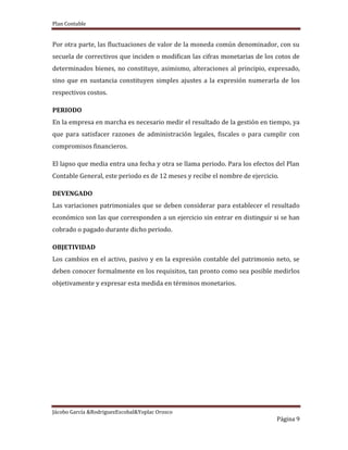 Plan Contable
Jácobo García &RodriguezEscobal&Yoplac Orosco
Página 9
Por otra parte, las fluctuaciones de valor de la moneda común denominador, con su
secuela de correctivos que inciden o modifican las cifras monetarias de los cotos de
determinados bienes, no constituye, asimismo, alteraciones al principio, expresado,
sino que en sustancia constituyen simples ajustes a la expresión numerarla de los
respectivos costos.
PERIODO
En la empresa en marcha es necesario medir el resultado de la gestión en tiempo, ya
que para satisfacer razones de administración legales, fiscales o para cumplir con
compromisos financieros.
El lapso que media entra una fecha y otra se llama periodo. Para los efectos del Plan
Contable General, este periodo es de 12 meses y recibe el nombre de ejercicio.
DEVENGADO
Las variaciones patrimoniales que se deben considerar para establecer el resultado
económico son las que corresponden a un ejercicio sin entrar en distinguir si se han
cobrado o pagado durante dicho periodo.
OBJETIVIDAD
Los cambios en el activo, pasivo y en la expresión contable del patrimonio neto, se
deben conocer formalmente en los requisitos, tan pronto como sea posible medirlos
objetivamente y expresar esta medida en términos monetarios.
 