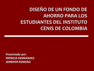 DISEÑO DE UN FONDO DE
AHORRO PARA LOS
ESTUDIANTES DEL INSTITUTO
CENIS DE COLOMBIA
Presentado por:
PATRICIA HERNANDEZ
JENNIFER ROMERO
 