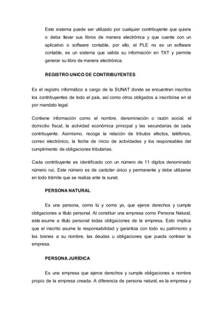 Este sistema puede ser utilizado por cualquier contribuyente que quiera
o deba llevar sus libros de manera electrónica y que cuente con un
aplicativo o software contable, por ello, el PLE no es un software
contable, es un sistema que valida su información en TXT y permite
generar su libro de manera electrónica.
REGISTRO UNICO DE CONTRIBUYENTES
Es el registro informático a cargo de la SUNAT donde se encuentran inscritos
los contribuyentes de todo el país, así como otros obligados a inscribirse en el
por mandato legal.
Contiene información como el nombre, denominación o razón social, el
domicilio fiscal, la actividad económica principal y las secundarias de cada
contribuyente. Asimismo, recoge la relación de tributos afectos, teléfonos,
correo electrónico, la fecha de inicio de actividades y los responsables del
cumplimiento de obligaciones tributarias.
Cada contribuyente es identificado con un número de 11 dígitos denominado
número ruc. Este número es de carácter único y permanente y debe utilizarse
en todo trámite que se realiza ante la sunat.
PERSONA NATURAL
Es una persona, como tú y como yo, que ejerce derechos y cumple
obligaciones a título personal. Al constituir una empresa como Persona Natural,
este asume a título personal todas obligaciones de la empresa. Esto implica
que el inscrito asume la responsabilidad y garantiza con todo su patrimonio y
los bienes a su nombre, las deudas u obligaciones que pueda contraer la
empresa.
PERSONA JURÍDICA
Es una empresa que ejerce derechos y cumple obligaciones a nombre
propio de la empresa creada. A diferencia de persona natural, es la empresa y
 