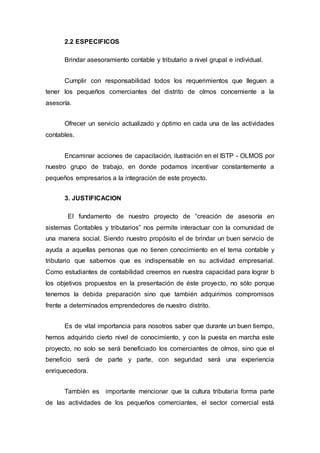 2.2 ESPECIFICOS
Brindar asesoramiento contable y tributario a nivel grupal e individual.
Cumplir con responsabilidad todos los requerimientos que lleguen a
tener los pequeños comerciantes del distrito de olmos concerniente a la
asesoría.
Ofrecer un servicio actualizado y óptimo en cada una de las actividades
contables.
Encaminar acciones de capacitación, ilustración en el ISTP - OLMOS por
nuestro grupo de trabajo, en donde podamos incentivar constantemente a
pequeños empresarios a la integración de este proyecto.
3. JUSTIFICACION
El fundamento de nuestro proyecto de “creación de asesoría en
sistemas Contables y tributarios” nos permite interactuar con la comunidad de
una manera social. Siendo nuestro propósito el de brindar un buen servicio de
ayuda a aquellas personas que no tienen conocimiento en el tema contable y
tributario que sabemos que es indispensable en su actividad empresarial.
Como estudiantes de contabilidad creemos en nuestra capacidad para lograr b
los objetivos propuestos en la presentación de éste proyecto, no sólo porque
tenemos la debida preparación sino que también adquirimos compromisos
frente a determinados emprendedores de nuestro distrito.
Es de vital importancia para nosotros saber que durante un buen tiempo,
hemos adquirido cierto nivel de conocimiento, y con la puesta en marcha este
proyecto, no solo se será beneficiado los comerciantes de olmos, sino que el
beneficio será de parte y parte, con seguridad será una experiencia
enriquecedora.
También es importante mencionar que la cultura tributaria forma parte
de las actividades de los pequeños comerciantes, el sector comercial está
 