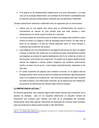 Si la página es de entretenimiento deberá tener muy poca información, y en este
             caso es de ecología deberá tener una cantidad de información considerable pero
             en resumen para que exista espacio suficiente para los elementos multimedia.

También deberá tener elementos multimedia como los siguientes que se mencionaran:

             Videos que en una página web sirven para el entretenimiento del usuario y
             normalmente se colocan en gran tamaño para que sean vistosos y sean
             observados por el mismo usuario al darle clic y activarlo.
             La música puede ser opcional ya que el creador de la página web decidirá si poner
             música de fondo a su página o links de descarga para la misma. En este caso el
             tema es de ecología y el tipo de música adecuado sería un ritmo tranquilo y
             novedoso para la atención del usuario.
             Las imágenes son muy importantes en las páginas web ya que da vista a la página
             y llaman la atención del usuario por el contenido de estas. Normalmente también
             las imágenes se colocan en lugares estratégicos como lo es: a lado de un texto, en
             las esquinas, como fondo de la página etc. El creador de la página decidirá donde
             colocar las imágenes e incluso existen imágenes que contienen hipervínculos
             ocultos, es decir si se le da clic a esa imagen automáticamente, ingresaras a otro
             sitio web.
             En varias ocasiones las páginas web contienen anuncios, en la página web de
             ecología podrían tener anuncios sobre el cuidado del ambientes, algunas perjudica
             iones si no cuidamos el ambiente etc., eso hace que la página web este completa
             con todo lo básico y con información resumida, así se lograra que sea visitada por
             los usuarios de internet que les interese saber sobre la ecología.

2.4 IMPORTANCIA ACTUAL.5

En términos generales, casi cualquier página web hubiera servido para introducirlo en el
capítulo de ecología,                         pero se ha requerido seleccionar un pequeño número de
direcciones que sirvieran para hacerse una idea de la complejidad del concepto,
introduciendo entre ellas algunas direcciones de búsqueda de recursos sobre ecología,
para que aquél que lo desee pueda acceder a más información.

5
Felipe, Y. L. (s.f.). “Ecologia y Medio Ambiente en Internet”. Recuperado el 16 de Octubre de 2011, de Ecologia y Medio Ambiente en Internet: http://www.edicion-
micro.usal.es/web/MAdoctor/ecologia/caphtm/introduc.htm




                                                                                                                                                            10
 