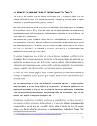 3.1 IMPACTO DE INTERNET EN LOS PROBLEMAS ECOLÓGICOS.

“La ecología es un tema que nos afecta a todos por igual, y la Web lo refleja con una
enorme cantidad de sitios que brindan información, consejos y noticias sobre el medio
ambiente, el reciclado de metales, plástico y vidrio”6

Así mismo intentan impactar de una manera entretenida e interactiva como se menciona
de la siguiente manera: “En la Web hay varios juegos gratis diseñados para despertar la
conciencia por parte de los navegantes de la necesidad de cuidar el medio ambiente y el
valor de las acciones directas.”
Hay muchísimos grupos en todo el mundo alertando sobre el estado del medio ambiente y
promoviendo su protección, además de avisar sobre los efectos del calentamiento global
que se están detectando. En la Red, un gran número de blogs y sitios de noticias ofrecen
artículos con información actualizada, y consejos para reducir la contaminación que
generan los usuarios de una u otra forma.

El principal impacto que tiene el Internet en los problemas ecológicos es el hecho de la
divulgación de información para crear conciencia en la sociedad sobre las acciones que
realizamos que poco a poco van destruyendo nuestra ecología y las consecuencias de
estos actos son los problemas de contaminación ambiental, destrucción de ecosistemas,
especies en peligro de extinción, entre muchos más problemas ambientales.

El hecho de poder realizar páginas, foros o ciertos apartados que traten sobre temas de
ecología es importante puesto que una gran mayoría de la sociedad usa el Internet para
diversas cosas.

Así mencionamos que en éste caso el Internet nos permite exponer o mostrar páginas
web que sirvan al apoyo de la ecología y su desarrollo. Actualmente existen muchas
páginas para preservar la ecología y su propósito de las mismas es fomentar la educación
a los usuarios sobre el razonamiento positivo para cuidar los ecosistemas, para no tirar
basura, para apoyar a campañas de limpieza, etc.

Un dato que consideramos importante puesto que el propio Internet nos da un ejemplo de
cómo poder contribuir al cuidado de la ecología es el siguiente “Algunas empresas están
incorporando el uso de energía renovable. Yahoo utiliza el viento, es decir la energía
eólica, como fuente natural de enfriamiento en sus instalaciones de Lockport, Nueva York,
6
 Miembro de GDA (Grupo de Diarios de América), 02 de Junio de 2008. “82 páginas para ayudar a cuidar nuestro planeta entre todos”. Obtenida el 26 de Octubre de
2011, de http://www.lanacion.com.ar/1017067-82-paginas-web-para-ayudar-a-cuidar-nuestro-planeta-entre-todos


                                                                                                                                                           12
 