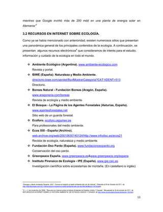 mientras que Google invirtió más de 200 mdd en una planta de energía solar en
Alemania”7

3.2 RECURSOS EN INTERNET SOBRE ECOLOGÍA.

Como ya se había mencionado con anterioridad, existen numerosos sitios que presentan
una panorámica general de los principales contenidos de la ecología. A continuación, se
presentan algunos recursos electrónicos8 que consideramos de interés para el estudio,
información y cuidado de la ecología en todo el mundo.

       Ambiente Ecológico (Argentina). www.ambiente-ecologico.com
             Revista y portal.
       BIWE (España): Naturaleza y Medio Ambiente.
             directorio.biwe.com/servlet/BsvlMostrarCategoria?CAT1IDENT=513
             Directorio.
       Boreas Natural - Fundación Boreas (Aragón, España).
             www.aragoneria.com/boreas
             Revista de ecología y medio ambiente.
       El Bosque - La Página de los Agentes Forestales (Asturias, España).
             www.agentesforestales.net
             Sitio web de un guarda forestal.
       Ecoforo. ecoforo.cepymev.es
             Para profesionales del medio ambiente.
       Ecos XXI - España (Archivo).
             web.archive.org/web/20010630140124/http://www.infodisc.es/ecos21
             Revista de ecología, naturaleza y medio ambiente.
       Fundación Oso Pardo (España). www.fundacionosopardo.org
             Conservación del oso pardo.
       Greenpeace España. www.greenpeace.es&www.greenpeace.org/espana
       Instituto Pirenaico de Ecología - IPE (España). www.ipe.csic.es
             Investigación científica sobre ecosistemas de montaña. (En castellano e inglés).




7
 Ecología y Medio Ambiente Panamá, 2007. “Conoce el impacto al medio ambiente del uso de Internet”. Obtenida el 26 de Octubre de 2011, de
http://diarioecologia.com/2011/08/conoce-el-impacto-al-medio-ambiente-del-uso-de-internet/#axzz1YeTzwaM4
8
G. J. (1 de noviembre de 2009). "Recursos en Internet sobre la historia Ambiental de Estados Unidos Y Canadá". Recuperado el 26 de octubre de 2011, de
RECURSOS EN INTERNET SOBRE LA HISTORIA AMBIENTAL DE ESTADOS UNIDOS Y CANADÁ, de http://www.ub.edu/geocrit/aracne/aracne-126.html


                                                                                                                                                         13
 