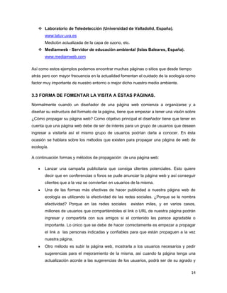  Laboratorio de Teledetección (Universidad de Valladolid, España).
       www.latuv.uva.es
       Medición actualizada de la capa de ozono, etc.
    Mediamweb - Servidor de educación ambiental (Islas Baleares, España).
       www.mediamweb.com


Así como estos ejemplos podemos encontrar muchas páginas o sitios que desde tiempo
atrás pero con mayor frecuencia en la actualidad fomentan el cuidado de la ecología como
factor muy importante de nuestro entorno o mejor dicho nuestro medio ambiente.


3.3 FORMA DE FOMENTAR LA VISITA A ÉSTAS PÁGINAS.

Normalmente cuando un diseñador de una página web comienza a organizarse y a
diseñar su estructura del formato de la página, tiene que empezar a tener una visión sobre
¿Cómo propagar su página web? Como objetivo principal el diseñador tiene que tener en
cuenta que una página web debe de ser de interés para un grupo de usuarios que deseen
ingresar a visitarla así el mismo grupo de usuarios podrían darla a conocer. En ésta
ocasión se hablara sobre los métodos que existen para propagar una página de web de
ecología.

A continuación formas y métodos de propagación de una página web:

       Lanzar una campaña publicitaria que consiga clientes potenciales. Esto quiere
       decir que en conferencias o foros se pude anunciar la página web y así conseguir
       clientes que a la vez se conviertan en usuarios de la misma.
       Una de las formas más efectivas de hacer publicidad a nuestra página web de
       ecología es utilizando la efectividad de las redes sociales. ¿Porque se le nombra
       efectividad? Porque en las redes sociales        existen miles, y en varios casos,
       millones de usuarios que compartiéndoles el link o URL de nuestra página podrán
       ingresar y compartirla con sus amigos si el contenido les parece agradable o
       importante. Lo único que se debe de hacer correctamente es empezar a propagar
       el link a las personas indicadas y confiables para que están propaguen a la vez
       nuestra página.
       Otro método es subir la página web, mostrarla a los usuarios necesarios y pedir
       sugerencias para el mejoramiento de la misma, así cuando la página tenga una
       actualización acorde a las sugerencias de los usuarios, podrá ser de su agrado y

                                                                                       14
 