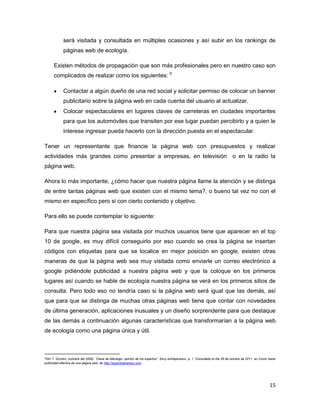 será visitada y consultada en múltiples ocasiones y así subir en los rankings de
             páginas web de ecología.

      Existen métodos de propagación que son más profesionales pero en nuestro caso son
      complicados de realizar como los siguientes: 9

             Contactar a algún dueño de una red social y solicitar permiso de colocar un banner
             publicitario sobre la página web en cada cuenta del usuario al actualizar.
             Colocar espectaculares en lugares claves de carreteras en ciudades importantes
             para que los automóviles que transiten por ese lugar puedan percibirlo y a quien le
             interese ingresar pueda hacerlo con la dirección puesta en el espectacular.

Tener un representante que financie la página web con presupuestos y realizar
actividades más grandes como presentar a empresas, en televisión o en la radio la
página web.

Ahora lo más importante, ¿cómo hacer que nuestra página llame la atención y se distinga
de entre tantas páginas web que existen con el mismo tema?, o bueno tal vez no con el
mismo en específico pero si con cierto contenido y objetivo.

Para ello se puede contemplar lo siguiente:

Para que nuestra página sea visitada por muchos usuarios tiene que aparecer en el top
10 de google, es muy difícil conseguirlo por eso cuando se crea la página se insertan
códigos con etiquetas para que se localice en mejor posición en google, existen otras
maneras de que la página web sea muy visitada como enviarle un correo electrónico a
google pidiéndole publicidad a nuestra página web y que la coloque en los primeros
lugares así cuando se hable de ecología nuestra página se verá en los primeros sitios de
consulta. Pero todo eso no tendría caso si la página web será igual que las demás, así
que para que se distinga de muchas otras páginas web tiene que contar con novedades
de última generación, aplicaciones inusuales y un diseño sorprendente para que destaque
de las demás a continuación algunas características que transformarían a la página web
de ecología como una página única y útil.



9
 Kim T. Gordon, (octubre del 2006). “Clave de liderazgo, opinión de los expertos”. Sony entrepeneour, p, 1. Consultado el día 26 de octubre de 2011, en Como hacer
publicidad efectiva de una página web; de http://soyentrepreneur.com




                                                                                                                                                             15
 