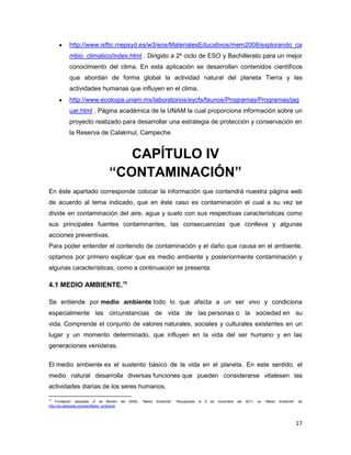 http://www.isftic.mepsyd.es/w3/eos/MaterialesEducativos/mem2008/explorando_ca
             mbio_climatico/index.html . Dirigido a 2º ciclo de ESO y Bachillerato para un mejor
             conocimiento del clima. En esta aplicación se desarrollan contenidos científicos
             que abordan de forma global la actividad natural del planeta Tierra y las
             actividades humanas que influyen en el clima.
             http://www.ecologia.unam.mx/laboratorios/eycfs/faunos/Programas/Programas/jag
             uar.html . Página académica de la UNAM la cual proporciona información sobre un
             proyecto realizado para desarrollar una estrategia de protección y conservación en
             la Reserva de Calakmul, Campeche


                                         CAPÍTULO IV
                                      “CONTAMINACIÓN”
En éste apartado corresponde colocar la información que contendrá nuestra página web
de acuerdo al tema indicado, que en éste caso es contaminación el cual a su vez se
divide en contaminación del aire, agua y suelo con sus respectivas características como
sus principales fuentes contaminantes, las consecuencias que conlleva y algunas
acciones preventivas.
Para poder entender el contenido de contaminación y el daño que causa en el ambiente,
optamos por primero explicar que es medio ambiente y posteriormente contaminación y
algunas características, como a continuación se presenta:

4.1 MEDIO AMBIENTE.10

Se entiende por medio ambiente todo lo que afecta a un ser vivo y condiciona
especialmente las circunstancias de vida de las personas o la sociedad en su
vida. Comprende el conjunto de valores naturales, sociales y culturales existentes en un
lugar y un momento determinado, que influyen en la vida del ser humano y en las
generaciones venideras.

El medio ambiente es el sustento básico de la vida en el planeta. En este sentido, el
medio natural desarrolla diversas funciones que pueden considerarse vitalesen las
actividades diarias de los seres humanos.
10
    Fundación wikipedia (3 de febrero         del   2006).   “Medio   Ambiente”.   Recuperado   el   6   de   noviembre   del   2011,   en   “Medio   Ambiente”   de
http://es.wikipedia.org/wiki/Medio_ambiente




                                                                                                                                                                  17
 