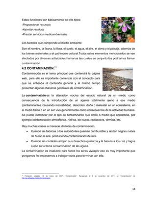 Estas funciones son básicamente de tres tipos:
-Proporcionar recursos
-Asimilar residuos
-Prestar servicios medioambientales


Los factores que comprende el medio ambiente:

Son el hombre, la fauna, la flora, el suelo, el agua, el aire, el clima y el paisaje, además de
los bienes materiales y el patrimonio cultural.Todos estos elementos mencionados se ven
afectados por diversas actividades humanas las cuales en conjunto las podríamos llamar
contaminación.
4.2 CONTAMINACIÓN.11
Contaminación es el tema principal que contendrá la página
web, para ello es importante comenzar con el concepto para
que se entienda el contenido general y al mismo tiempo
presentar algunas maneras generales de contaminación.

La contaminación es la alteración nociva del estado natural de un medio como
consecuencia de la introducción de un agente totalmente ajeno a ese medio
(contaminante), causando inestabilidad, desorden, daño o malestar en un ecosistema, en
el medio físico o en un ser vivo generalmente como consecuencia de la actividad humana.
Se puede identificar por el tipo de contaminante que emite o medio que contamina, por
ejemplo contaminación atmosférica, hídrica, del suelo, radioactiva, térmica, etc.

Hay muchas clases o maneras distintas de contaminación.
            Cuando las fábricas o los automóviles queman combustible y lanzan negras nubes
            de humo al aire, produciendo contaminación de aire.
            Cuando las ciudades arrojan sus desechos químicos y la basura a los ríos y lagos
            a eso se lo llama contaminación de las aguas.
La contaminación es insalubre para todos los seres vivospor eso es muy importante que
pongamos fin empecemos a trabajar todos para terminar con ella.




11
     Fundación wikipedia (16 de marzo        del   2007).   “Contaminación”.   Recuperado   el   6   de   noviembre   del   2011,   en   “Contaminación”   de
http://es.wikipedia.org/wiki/Contaminacion




                                                                                                                                                           18
 