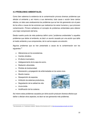 4.3 PROBLEMAS AMBIENTALES.

Como bien sabemos la existencia de la contaminación provoca diversos problemas que
afectan al ambiente y así mismo a sus elementos; toda causa o acción tiene ciertos
efectos, en éste caso analizaremos los problemas que se han ido generando con el paso
de los años a causa de las acciones que realizamos los seres humanos y que provocan
contaminación. Primero señalamos el concepto de problemas ambientales para obtener
una mejor comprensión del tema.

Desde nuestro punto de vista podemos definir como “problemas ambientales” a aquellos
problemas que dañan al ambiente, es decir un asunto causado por una acción que dañe
el medio ambiente y sus componentes, de lo cual se espera una solución.

Algunos problemas que se han presentado a causa de la contaminación son los
siguientes:12

            Alteraciones en los ecosistemas.
            Cambio climático.
            El efecto invernadero.
            Adelgazamiento de la capa de ozono.
            Radiación ultravioleta.
            Pérdida de biodiversidad.
            Generación y propagación de enfermedades en los seres vivos.
            Muerte masiva.
            Desaparición de especies.
            Inhibición de sistemas productivos.
            Degradación de la calidad de vida.
            Lluvia ácida.
            Acidificación de los océanos

Así mismo estos problemas causados por dicha acción producen diversos efectos que
dañan o afectan otros aspectos, es decir se van generando más problemas.




12
 Autor desconocido, (n.d). “Contaminacion Ambiental”. Obtenida el 06 de Noviembre de 2011, de http://www.peruecologico.com.pe/lib_c22_t04.htm




                                                                                                                                                19
 