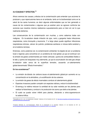 4.4 CAUSAS Y EFECTOS.13

Ahora veremos las causas y efectos de la contaminación para entender que acciones la
producen y que repercusiones tiene en el ambiente, tanto en la biodiversidad como en la
salud de los seres humanos; es decir algunas enfermedades que se han generado a
causa de los contaminantes o algunas que ya existían pero se agravan conforme las
acciones que nosotros mismos realizamos supuestamente para un bien sin ver lo que
realmente dañamos.

Las consecuencias de la contaminación son muchas, y como sabemos todas son
malignas. En la saludson desde irritación de ojos, nariz y garganta hasta infecciones
respiratorias, como bronquitis y neumonía. Y a largo plazo puede significar infecciones
respiratorias crónicas, cáncer de pulmón, problemas cardíacos e incluso daño cerebral y
en el sistema nervioso.

Entonces, como podemos ver, la contaminación ambiental, ha dejado de ser un problema
local o regional, para convertirse en un problema de nivel global; ya que al continuar con
la emisión de gases contaminantes por medio vehicular, quema de combustibles fósiles o
la tala y quema de bosqueses muy alarmante, ya que la acumulación de este gas atrapa
la radiación           solar       cerca        de      la     superficie          terrestre,         causando             un calentamiento
global denominado “Efecto Invernadero.”

En los ecosistemas14

     La emisión de dióxido de carbono causa el calentamiento global por aumento en su
      concentración en la atmósfera, y la acidificación de los océanos.
     La emisión de gases de efecto invernadero conduce al calentamiento global.
     Especies invasoras pueden competir con especies nativas y reducir la biodiversidad.
     El esmog y la neblina reducen la cantidad de luz solar recibida por las plantas para
      realizar la fotosíntesis y conducir a la producción de ozono que daña a las plantas.
     El suelo se puede volver infértil para plantas, afectando a otros organismos en
      la cadena trófica.
13
 Monografias.com S.A., (n.d). “La Contaminacion Ambiental”. Obtenida el 06 de Noviembre de 2011, de http://www.monografias.com/trabajos34/contaminacion-
ambiental/contaminacion-ambiental.shtml



14
  Fundación Wikimedia Inc, (n.d).”Contaminación”, Efectos de la contaminación en la naturaleza. Obtenida el 6 de Noviembre de 2011, de
http://es.wikipedia.org/wiki/Contaminaci%C3%B3n#Efectos_de_la_contaminaci.C3.B3n_en_la_naturaleza




                                                                                                                                                    20
 