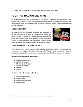      Dióxido de azufre y óxidos de nitrógeno pueden causar lluvia ácida.


“CONTAMINACIÓN DEL AIRE”
La contaminación del aire o ambiental es uno de los subtemas que trataremos en la
página web, y como se sabe esta contaminación es uno de los problemas globales más
mencionados en la actualidad por ello se darán diferentes puntos para el entendimiento
de este subtema.

4.5 EXPLICACIÓN.15

Se entiende por contaminación ambiental, a la presencia en
el aire de cualquier agente, el contaminante puede ser:
físico, químico o biológico. También se puede denominar
como la combinación de varios agentes ya sea en lugares,
formas o concentraciones que puedan ser nocivos para la
salud, la higiene o el bienestar de las personas o animales.

4.6 PRINCIPALES CONTAMINANTES. 16

Como ya sabemos existen muchas sustancias que contaminan nuestro ambiente por eso
mencionaremos algunas de estas para que así el hombre cree conciencia y trate de
producir menos de ellas puesto que provocan un grave daño a todo el medio ambiente .

Gases contaminantes de la atmosfera:

            Monóxido de carbono
            Dióxido de carbono
            Monóxido de nitrógeno
            Dióxido de azufre
            Metano
            Ozono

Contaminantes de fuentes naturales:

            Incendios forestales
            Los volcanes
            Procesos industriales
            Automóviles




15
 Romero, María de Lourdes; Acosta, María Alejandra; Gonzales, Sheridam y Reza, Luis (2011). Geografía (2aed),
Argentina, 28, centro.


                                                                                                                21
 