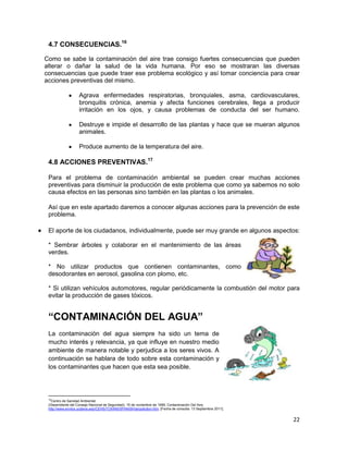4.7 CONSECUENCIAS.16

Como se sabe la contaminación del aire trae consigo fuertes consecuencias que pueden
alterar o dañar la salud de la vida humana. Por eso se mostraran las diversas
consecuencias que puede traer ese problema ecológico y así tomar conciencia para crear
acciones preventivas del mismo.

                   Agrava enfermedades respiratorias, bronquiales, asma, cardiovasculares,
                   bronquitis crónica, anemia y afecta funciones cerebrales, llega a producir
                   irritación en los ojos, y causa problemas de conducta del ser humano.

                   Destruye e impide el desarrollo de las plantas y hace que se mueran algunos
                   animales.

                   Produce aumento de la temperatura del aire.

 4.8 ACCIONES PREVENTIVAS.17

 Para el problema de contaminación ambiental se pueden crear muchas acciones
 preventivas para disminuir la producción de este problema que como ya sabemos no solo
 causa efectos en las personas sino también en las plantas o los animales.

 Así que en este apartado daremos a conocer algunas acciones para la prevención de este
 problema.

 El aporte de los ciudadanos, individualmente, puede ser muy grande en algunos aspectos:

 * Sembrar árboles y colaborar en el mantenimiento de las áreas
 verdes.

 * No utilizar productos que contienen contaminantes, como
 desodorantes en aerosol, gasolina con plomo, etc.

 * Si utilizan vehículos automotores, regular periódicamente la combustión del motor para
 evitar la producción de gases tóxicos.


 “CONTAMINACIÓN DEL AGUA”
 La contaminación del agua siempre ha sido un tema de
 mucho interés y relevancia, ya que influye en nuestro medio
 ambiente de manera notable y perjudica a los seres vivos. A
 continuación se hablara de todo sobre esta contaminación y
 los contaminantes que hacen que esta sea posible.




 16
   Centro de Sanidad Ambiental
 (Dependiente del Consejo Nacional de Seguridad), 15 de noviembre de 1999, Contaminación Del Aire,
 http://www.envtox.ucdavis.edu/CEHS/TOXINS/SPANISH/airpollution.htm, [Fecha de consulta: 13 Septiembre 2011].


                                                                                                                22
 