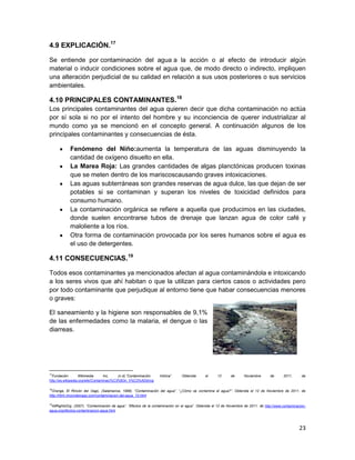 4.9 EXPLICACIÓN.17

Se entiende por contaminación del agua a la acción o al efecto de introducir algún
material o inducir condiciones sobre el agua que, de modo directo o indirecto, impliquen
una alteración perjudicial de su calidad en relación a sus usos posteriores o sus servicios
ambientales.

4.10 PRINCIPALES CONTAMINANTES.18
Los principales contaminantes del agua quieren decir que dicha contaminación no actúa
por sí sola si no por el intento del hombre y su inconciencia de querer industrializar al
mundo como ya se mencionó en el concepto general. A continuación algunos de los
principales contaminantes y consecuencias de ésta.

            Fenómeno del Niño:aumenta la temperatura de las aguas disminuyendo la
            cantidad de oxígeno disuelto en ella.
            La Marea Roja: Las grandes cantidades de algas planctónicas producen toxinas
            que se meten dentro de los mariscoscausando graves intoxicaciones.
            Las aguas subterráneas son grandes reservas de agua dulce, las que dejan de ser
            potables si se contaminan y superan los niveles de toxicidad definidos para
            consumo humano.
            La contaminación orgánica se refiere a aquella que producimos en las ciudades,
            donde suelen encontrarse tubos de drenaje que lanzan agua de color café y
            maloliente a los ríos.
            Otra forma de contaminación provocada por los seres humanos sobre el agua es
            el uso de detergentes.

4.11 CONSECUENCIAS.19

Todos esos contaminantes ya mencionados afectan al agua contaminándola e intoxicando
a los seres vivos que ahí habitan o que la utilizan para ciertos casos o actividades pero
por todo contaminante que perjudique al entorno tiene que habar consecuencias menores
o graves:

El saneamiento y la higiene son responsables de 9,1%
de las enfermedades como la malaria, el dengue o las
diarreas.




17
  Fundación         Wikimedia      Inc,    (n.d).”Contaminación   hídrica”.     Obtenida      el     12      de      Noviembre       de      2011,      de
http://es.wikipedia.org/wiki/Contaminaci%C3%B3n_h%C3%ADdrica

18
  Orange, El Rincón del Vago, (Salamanca, 1998). “Contaminación del agua”. “¿Cómo se contamina el agua?”. Obtenida el 12 de Noviembre de 2011, de
http://html.rincondelvago.com/contaminacion-del-agua_10.html

19
 AllRightsOrg, (2007). “Contaminación de agua”. “Efectos de la contaminación en el agua”. Obtenida el 12 de Noviembre de 2011, de http://www.contaminacion-
agua.org/efectos-contaminacion-agua.html




                                                                                                                                                       23
 